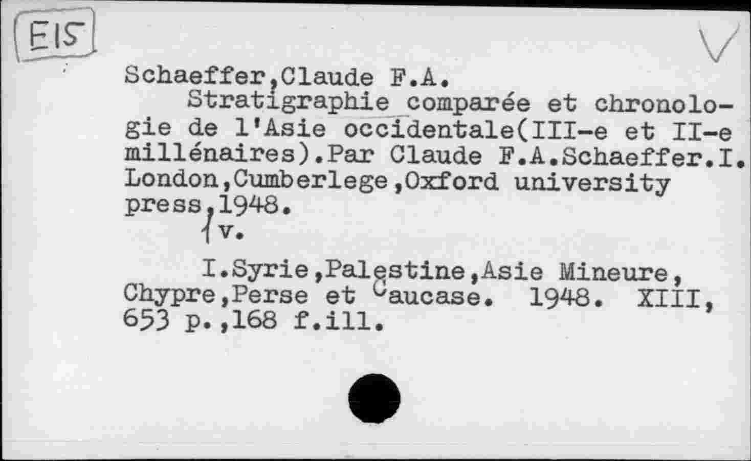 ﻿SchaefferjGlaude F.A.
Stratigraphie comparée et chronologie de l’Asie occidentale(Ill-e et Il-e millénaires).Par Claude F.A.Schaeffer.I. London,Cumberlege»Oxford university press.1948.
IV.
I.Syrie»Palestine»Asie Mineure, Chypre,Perse et üaucase. 1948. XIII, 653 P.,168 f.ill.